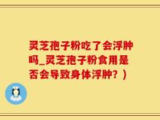 灵芝孢子粉吃了会浮肿吗_灵芝孢子粉食用是否会导致身体浮肿？)