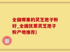 全国哪里的灵芝孢子粉好_全国优质灵芝孢子粉产地推荐)
