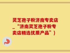 灵芝孢子粉济南专卖店_“济南灵芝孢子粉专卖店精选优质产品”)