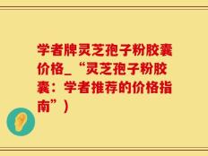 学者牌灵芝孢子粉胶囊价格_“灵芝孢子粉胶囊：学者推荐的价格指南”)