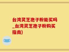 台湾灵芝孢子粉能买吗_台湾灵芝孢子粉购买指南)