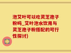 泡艾叶可以吃灵芝孢子粉吗_艾叶泡水饮用与灵芝孢子粉搭配的可行性探讨)