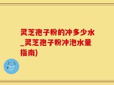 灵芝孢子粉的冲多少水_灵芝孢子粉冲泡水量指南)