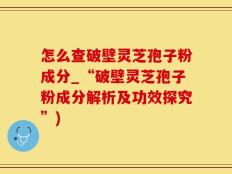 怎么查破壁灵芝孢子粉成分_“破壁灵芝孢子粉成分解析及功效探究”)