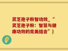 灵芝孢子粉智功效_“灵芝孢子粉：智慧与健康功效的完美结合”)