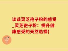 谈谈灵芝孢子粉的感受_灵芝孢子粉：提升健康感受的天然选择)