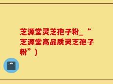 芝源堂灵芝孢子粉_“芝源堂高品质灵芝孢子粉”)