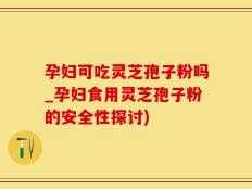 孕妇可吃灵芝孢子粉吗_孕妇食用灵芝孢子粉的安全性探讨)
