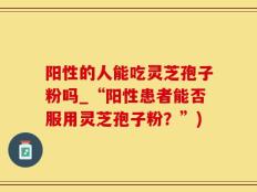阳性的人能吃灵芝孢子粉吗_“阳性患者能否服用灵芝孢子粉？”)