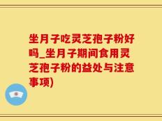 坐月子吃灵芝孢子粉好吗_坐月子期间食用灵芝孢子粉的益处与注意事项)