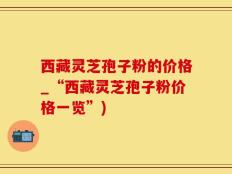 西藏灵芝孢子粉的价格_“西藏灵芝孢子粉价格一览”)