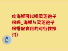 吃海鲜可以喝灵芝孢子粉吗_海鲜与灵芝孢子粉搭配食用的可行性探讨)