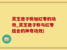 灵芝孢子粉加红枣的功效_灵芝孢子粉与红枣结合的神奇功效)