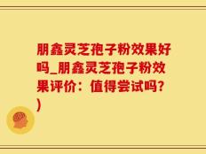 朋鑫灵芝孢子粉效果好吗_朋鑫灵芝孢子粉效果评价：值得尝试吗？)