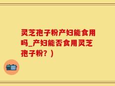 灵芝孢子粉产妇能食用吗_产妇能否食用灵芝孢子粉？)