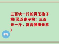 三百块一斤的灵芝孢子粉(灵芝孢子粉：三百元一斤，富含健康元素)