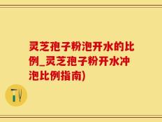 灵芝孢子粉泡开水的比例_灵芝孢子粉开水冲泡比例指南)