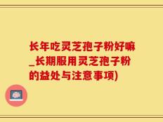 长年吃灵芝孢子粉好嘛_长期服用灵芝孢子粉的益处与注意事项)