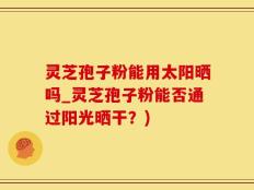 灵芝孢子粉能用太阳晒吗_灵芝孢子粉能否通过阳光晒干？)