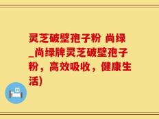 灵芝破壁孢子粉 尚绿_尚绿牌灵芝破壁孢子粉，高效吸收，健康生活)
