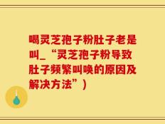 喝灵芝孢子粉肚子老是叫_“灵芝孢子粉导致肚子频繁叫唤的原因及解决方法”)