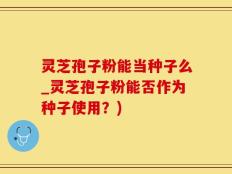 灵芝孢子粉能当种子么_灵芝孢子粉能否作为种子使用？)