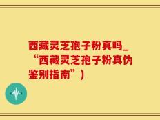 西藏灵芝孢子粉真吗_“西藏灵芝孢子粉真伪鉴别指南”)