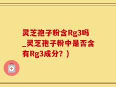 灵芝孢子粉含Rg3吗_灵芝孢子粉中是否含有Rg3成分？)