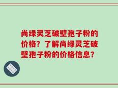 尚绿灵芝破壁孢子粉的价格？了解尚绿灵芝破壁孢子粉的价格信息？