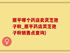 原平哪个药店卖灵芝孢子粉_原平药店灵芝孢子粉销售点查询)