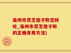 亳州市灵芝孢子粉怎样吃_亳州市灵芝孢子粉的正确食用方法)