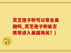 灵芝孢子粉可以带去美国吗_灵芝孢子粉能否携带进入美国海关？)