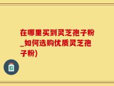 在哪里买到灵芝孢子粉_如何选购优质灵芝孢子粉)