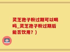灵芝孢子粉过期可以喝吗_灵芝孢子粉过期后能否饮用？)