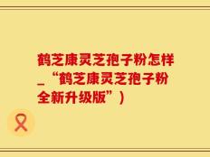 鹤芝康灵芝孢子粉怎样_“鹤芝康灵芝孢子粉全新升级版”)