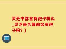 灵芝中都含有孢子粉么_灵芝是否普遍含有孢子粉？)
