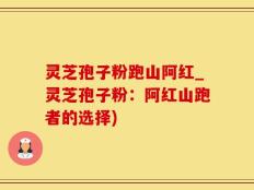 灵芝孢子粉跑山阿红_灵芝孢子粉：阿红山跑者的选择)