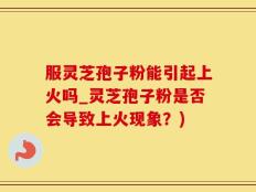 服灵芝孢子粉能引起上火吗_灵芝孢子粉是否会导致上火现象？)