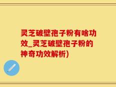 灵芝破壁孢子粉有啥功效_灵芝破壁孢子粉的神奇功效解析)
