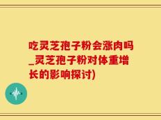 吃灵芝孢子粉会涨肉吗_灵芝孢子粉对体重增长的影响探讨)