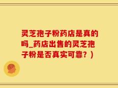 灵芝孢子粉药店是真的吗_药店出售的灵芝孢子粉是否真实可靠？)