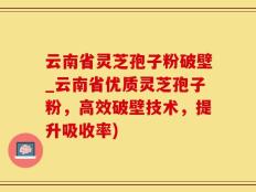 云南省灵芝孢子粉破壁_云南省优质灵芝孢子粉，高效破壁技术，提升吸收率)