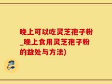 晚上可以吃灵芝孢子粉_晚上食用灵芝孢子粉的益处与方法)