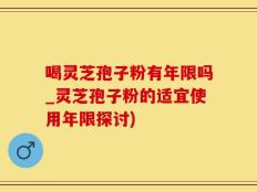 喝灵芝孢子粉有年限吗_灵芝孢子粉的适宜使用年限探讨)