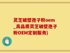 灵芝破壁孢子粉oem_高品质灵芝破壁孢子粉OEM定制服务)