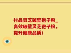 村品灵芝破壁孢子粉_高效破壁灵芝孢子粉，提升健康品质)