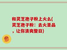 和灵芝孢子粉上火么(灵芝孢子粉：去火圣品，让你清爽整日)