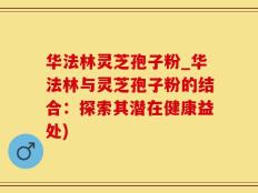 华法林灵芝孢子粉_华法林与灵芝孢子粉的结合：探索其潜在健康益处)