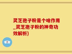 灵芝孢子粉是个啥作用_灵芝孢子粉的神奇功效解析)