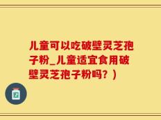 儿童可以吃破壁灵芝孢子粉_儿童适宜食用破壁灵芝孢子粉吗？)